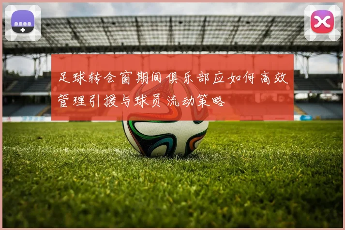 足球转会窗期间俱乐部应如何高效管理引援与球员流动策略