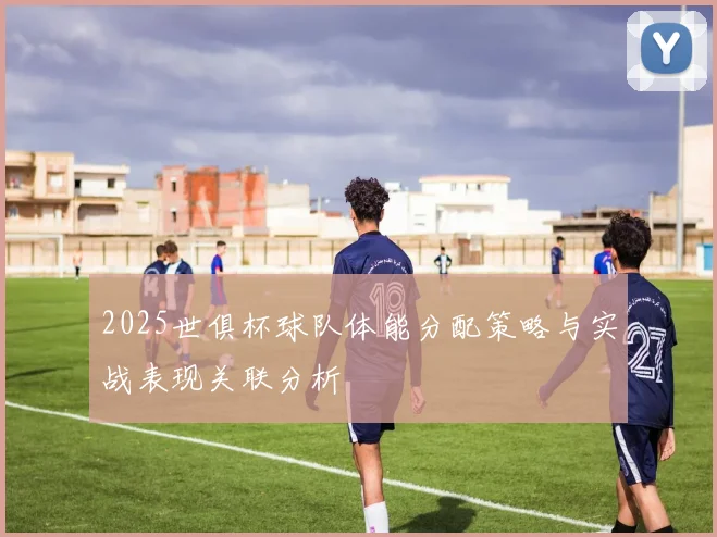 2025世俱杯球队体能分配策略与实战表现关联分析