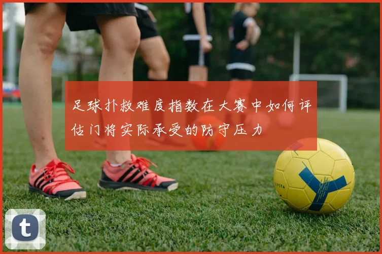 足球扑救难度指数在大赛中如何评估门将实际承受的防守压力