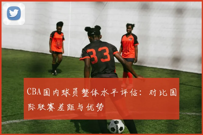 CBA国内球员整体水平评估：对比国际联赛差距与优势