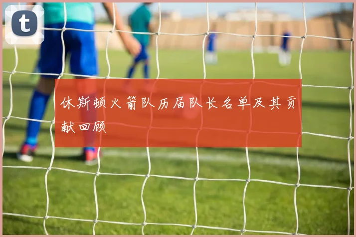 休斯顿火箭队历届队长名单及其贡献回顾